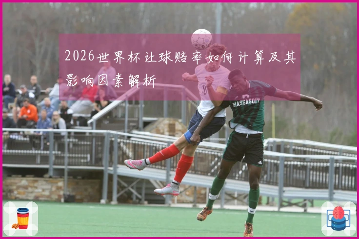 2026世界杯让球赔率如何计算及其影响因素解析